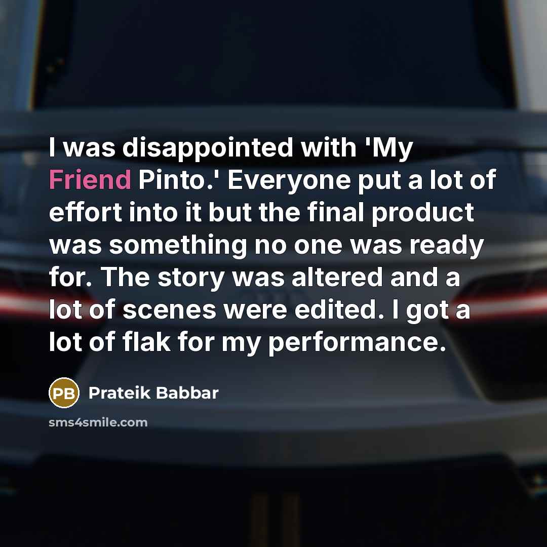 “I was disappointed with 'My Friend Pinto.' Everyone put a lot of effort into it but the final product was something no one was ready for. The story was altered and a lot of scenes were edited. I got a lot of flak for my performance.” quote by Prateik Babbar