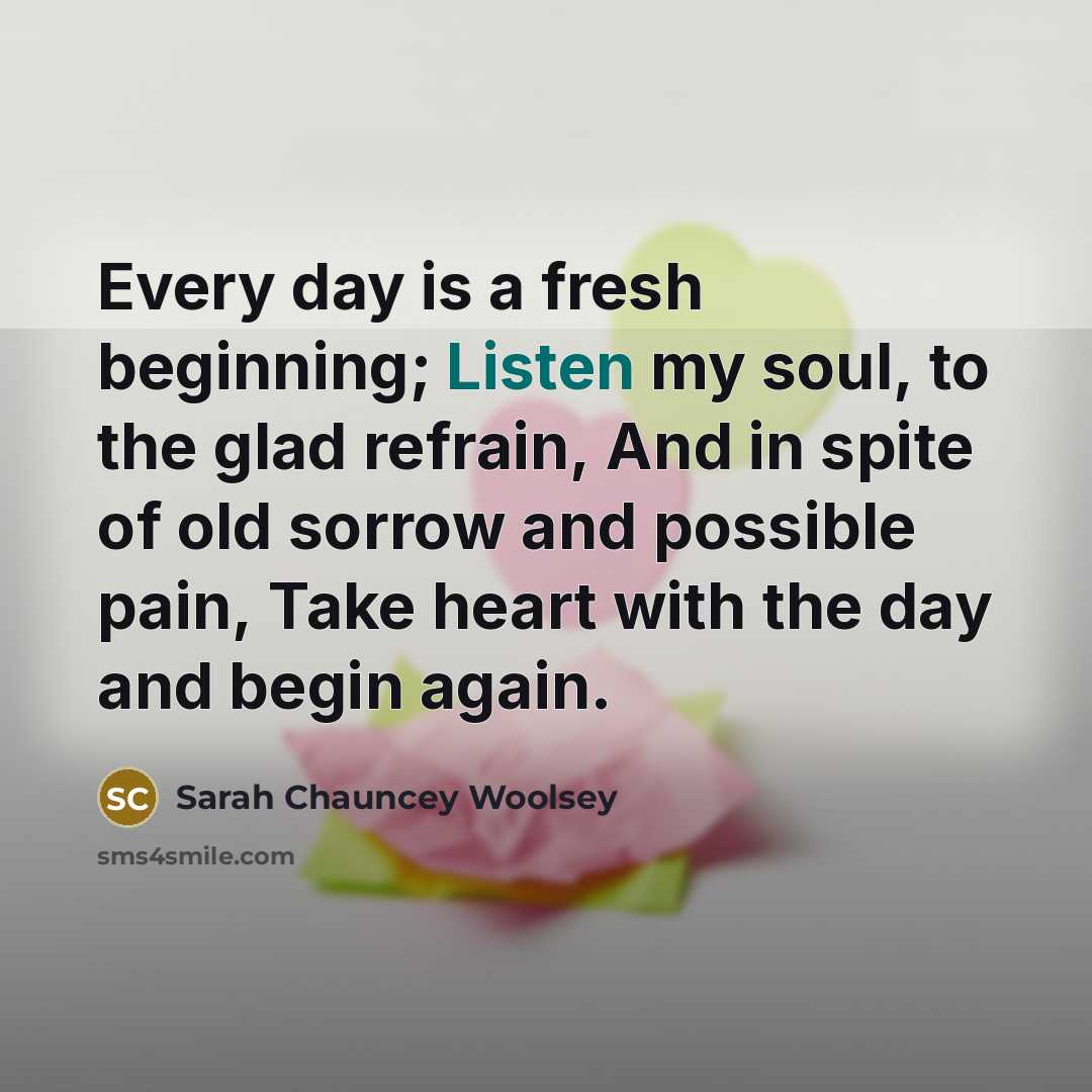 “Every day is a fresh beginning; Listen my soul, to…” quote by Sarah Chauncey Woolsey