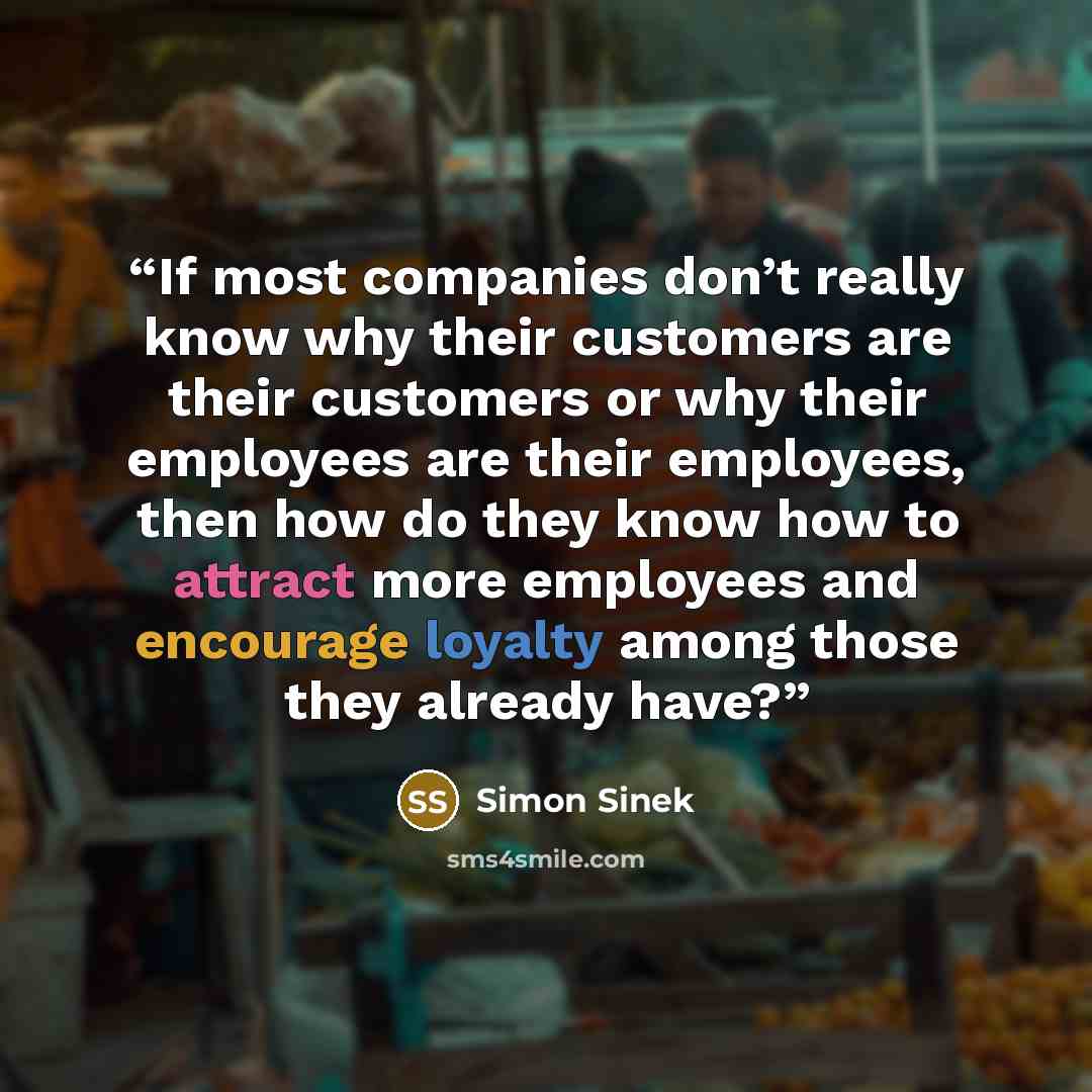 “If most companies don’t really know why their customers are their customers or why their employees are their employees, then how do they know how to attract more employees and encourage loyalty among those they already have?” quote by Simon Sinek