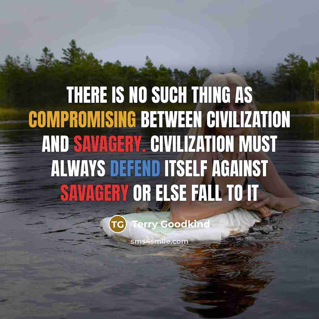 “There is no such thing as compromising between civilization and savagery. Civilization must always defend itself against savagery or else fall to it” quote by Terry Goodkind