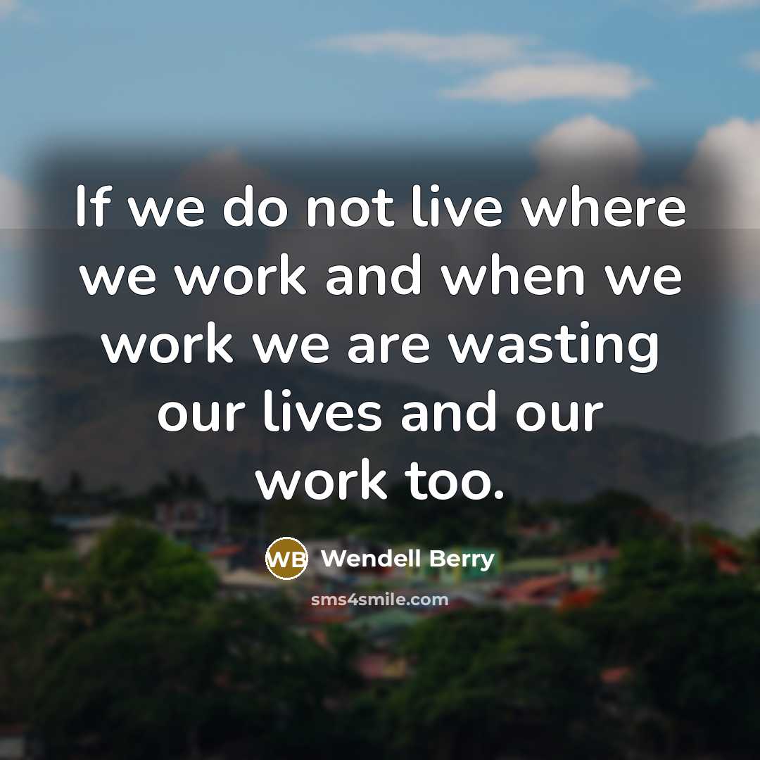 “If we do not live where we work and when…” quote by Wendell Berry
