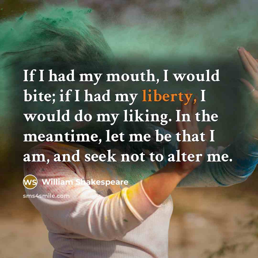 “If I had my mouth, I would bite; if I had my liberty, I would do my liking. In the meantime, let me be that I am, and seek not to alter me.” quote by William Shakespeare