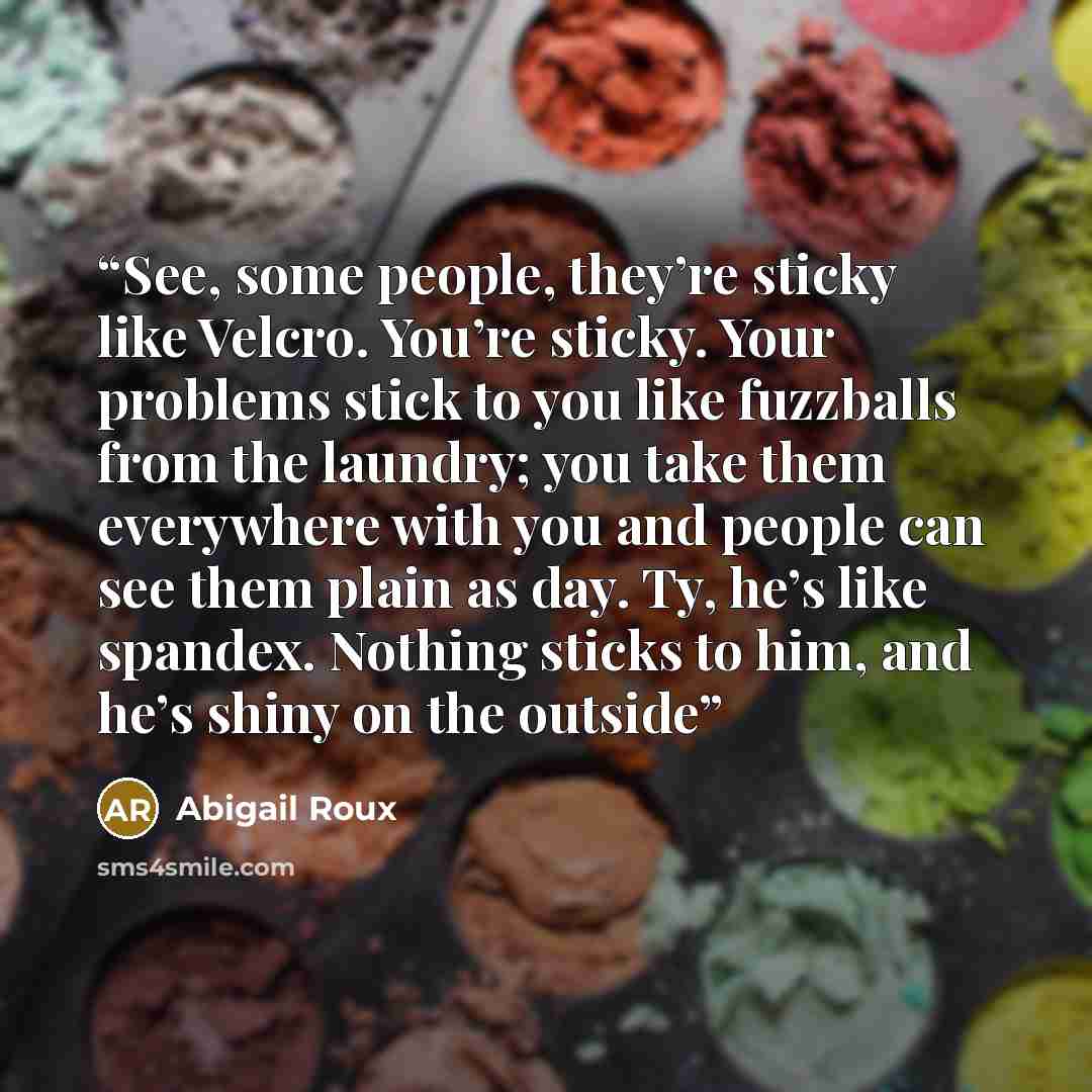 “See, some people, they’re sticky like Velcro. You’re sticky. Your problems stick to you like fuzzballs from the laundry; you take them everywhere with you and people can see them plain as day. Ty, he’s like spandex. Nothing sticks to him, and he’s shiny on the outside” quote by Abigail Roux