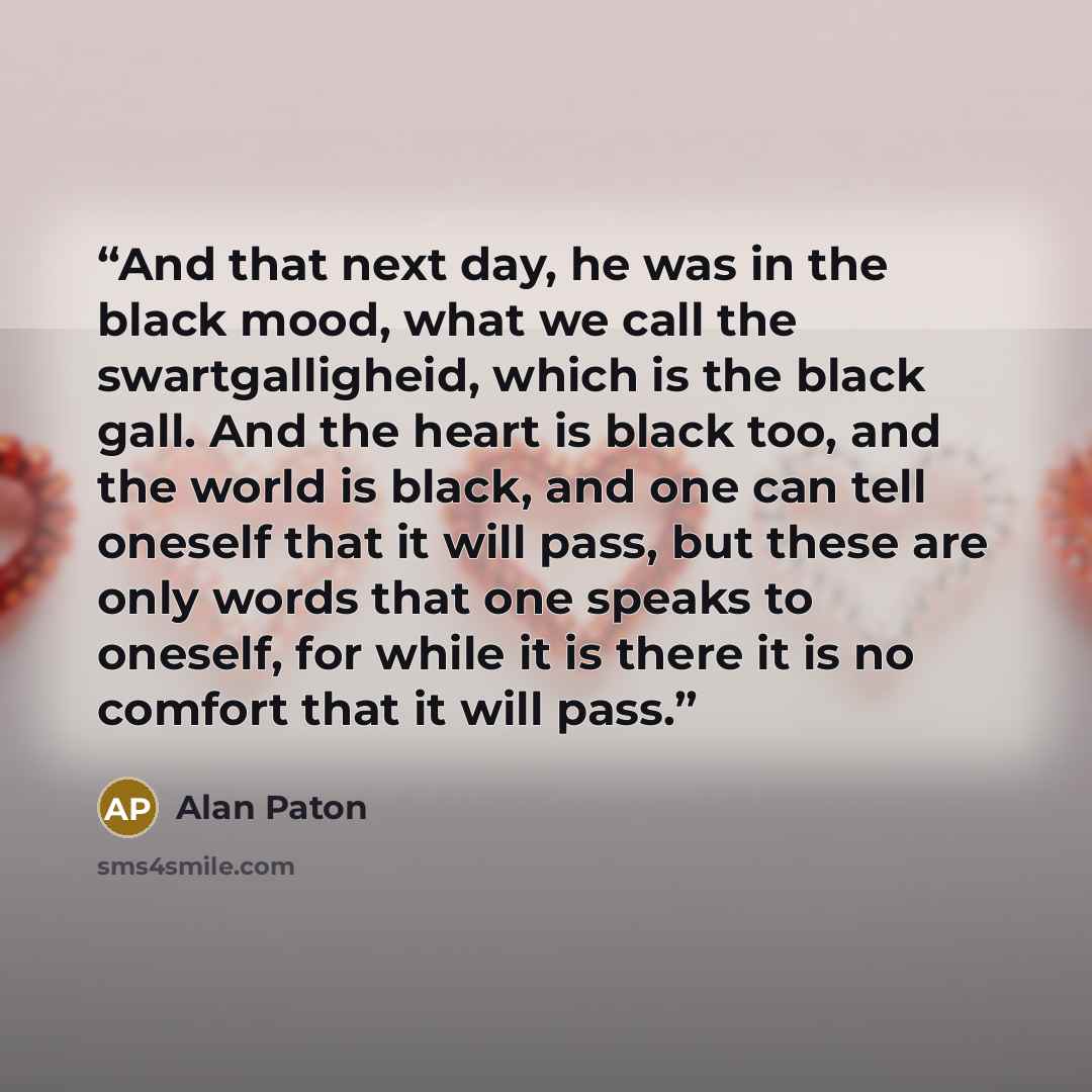 “And that next day, he was in the black mood, what we call the swartgalligheid, which is the black gall. And the heart is black too, and the world is black, and one can tell oneself that it will pass, but these are only words that one speaks to oneself, for while it is there it is no comfort that…” quote by Alan Paton
