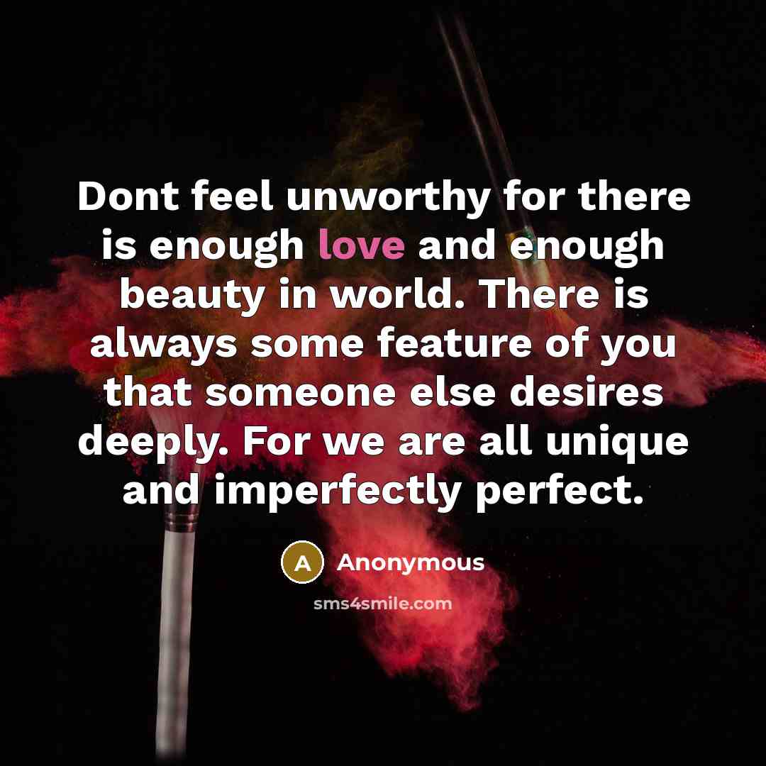 “Dont feel unworthy for there is enough love and enough beauty in world. There is always some feature of you that someone else desires deeply. For we are all unique and imperfectly perfect.” quote by Anonymous
