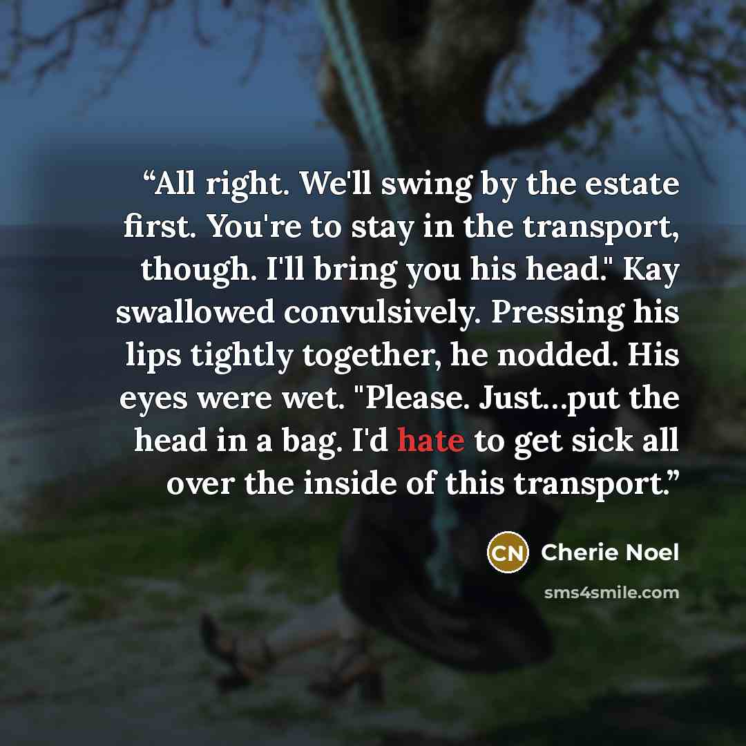 “All right. We'll swing by the estate first. You're to stay in the transport, though. I'll bring you his head." Kay swallowed convulsively. Pressing his lips tightly together, he nodded. His eyes were wet. "Please. Just…put the head in a bag. I'd hate to get sick all over the inside of this…” quote by Cherie Noel