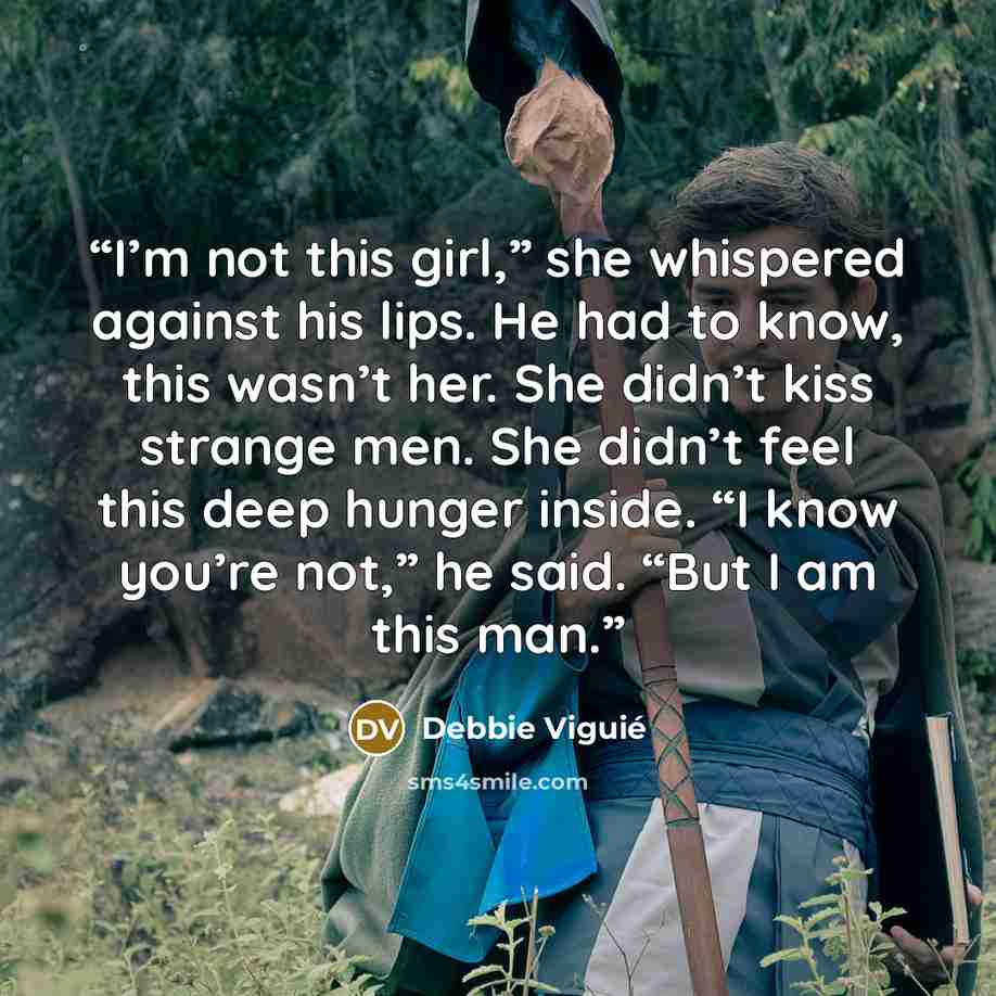 “I’m not this girl,” she whispered against his lips. He had to know, this wasn’t her. She didn’t kiss strange men. She didn’t feel this deep hunger inside. “I know you’re not,” he said. “But I am this man.” quote by Debbie Viguié