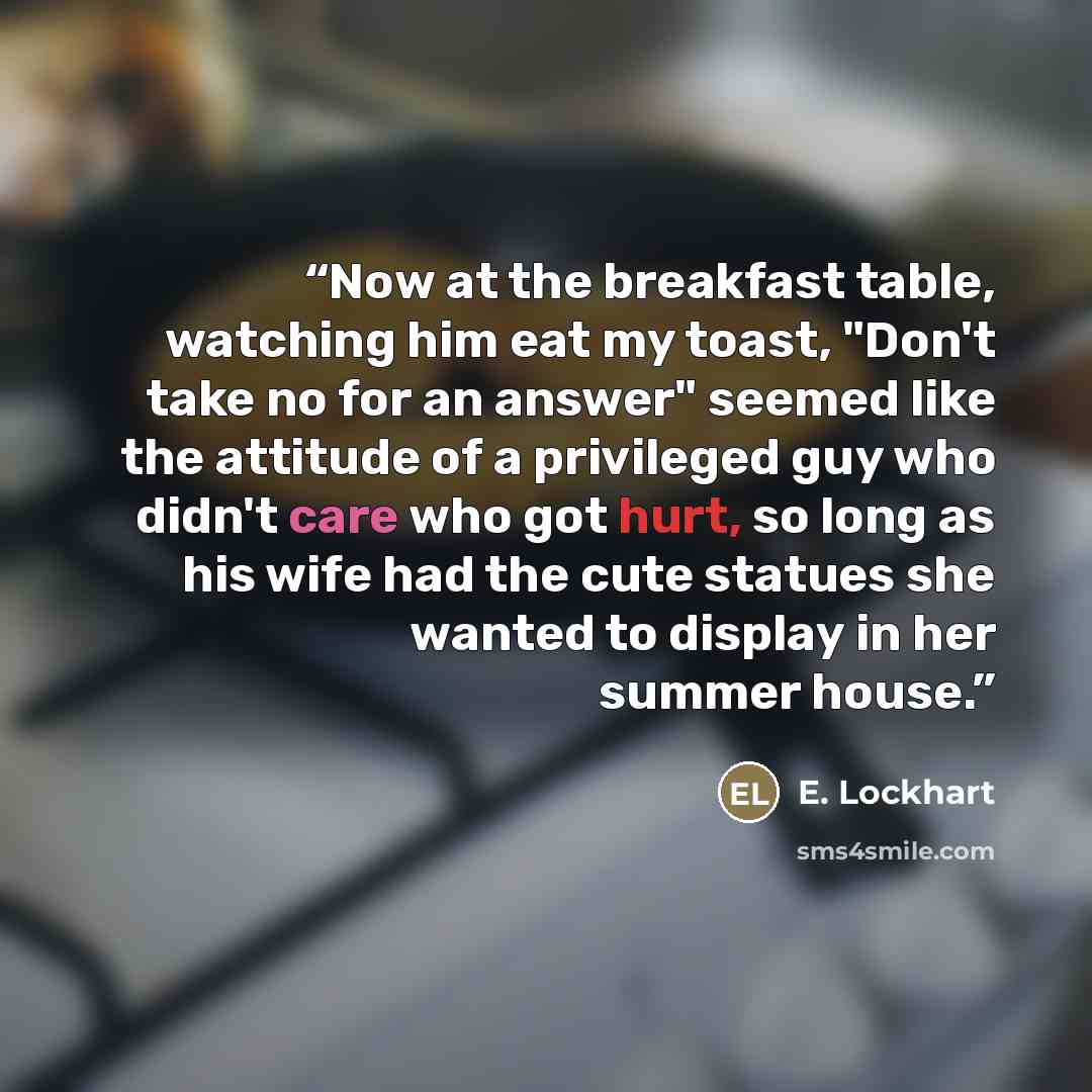 “Now at the breakfast table, watching him eat my toast, "Don't take no for an answer" seemed like the attitude of a privileged guy who didn't care who got hurt, so long as his wife had the cute statues she wanted to display in her summer house.” quote by E. Lockhart