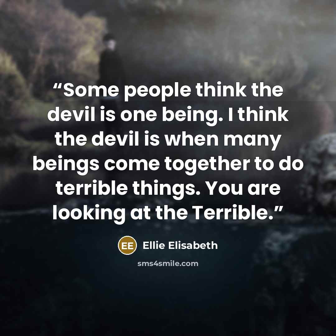 “Some people think the devil is one being. I think the devil is when many beings come together to do terrible things. You are looking at the Terrible.” quote by Ellie Elisabeth