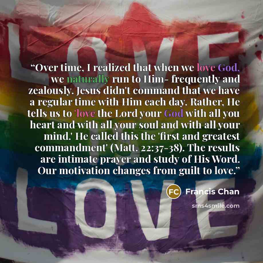 “Over time, I realized that when we love God, we naturally run to Him- frequently and zealously. Jesus didn't command that we have a regular time with Him each day. Rather, He tells us to 'love the Lord your God with all you heart and with all your soul and with all your mind.' He called this the…” quote by Francis Chan