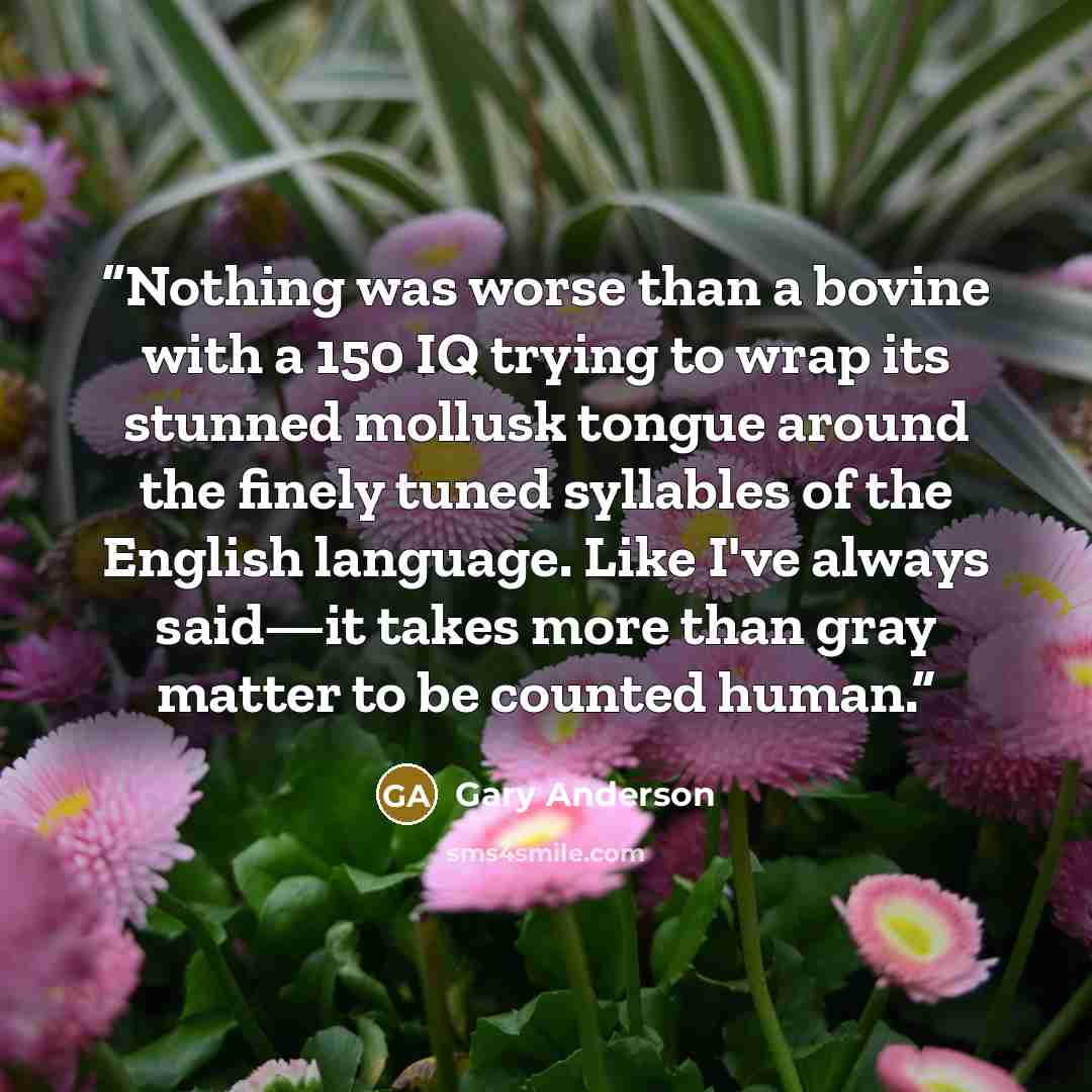 “Nothing was worse than a bovine with a 150 IQ trying to wrap its stunned mollusk tongue around the finely tuned syllables of the English language. Like I've always said—it takes more than gray matter to be counted human.” quote by Gary Anderson
