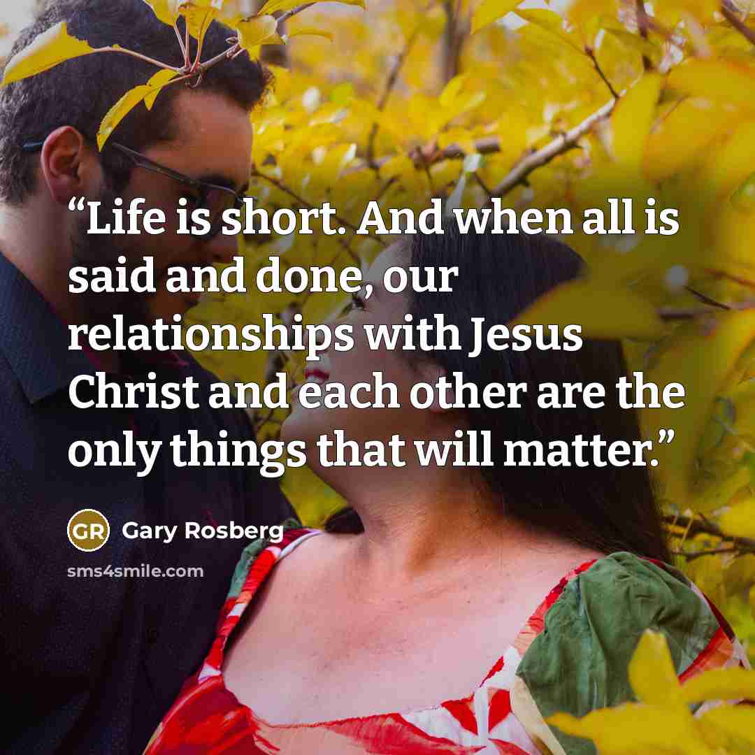 “Life is short. And when all is said and done, our relationships with Jesus Christ and each other are the only things that will matter.” quote by Gary Rosberg