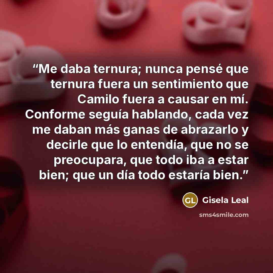 “Me daba ternura; nunca pensé que ternura fuera un sentimiento que Camilo fuera a causar en mí. Conforme seguía hablando, cada vez me daban más ganas de abrazarlo y decirle que lo entendía, que no se preocupara, que todo iba a estar bien; que un día todo estaría bien.” quote by Gisela Leal