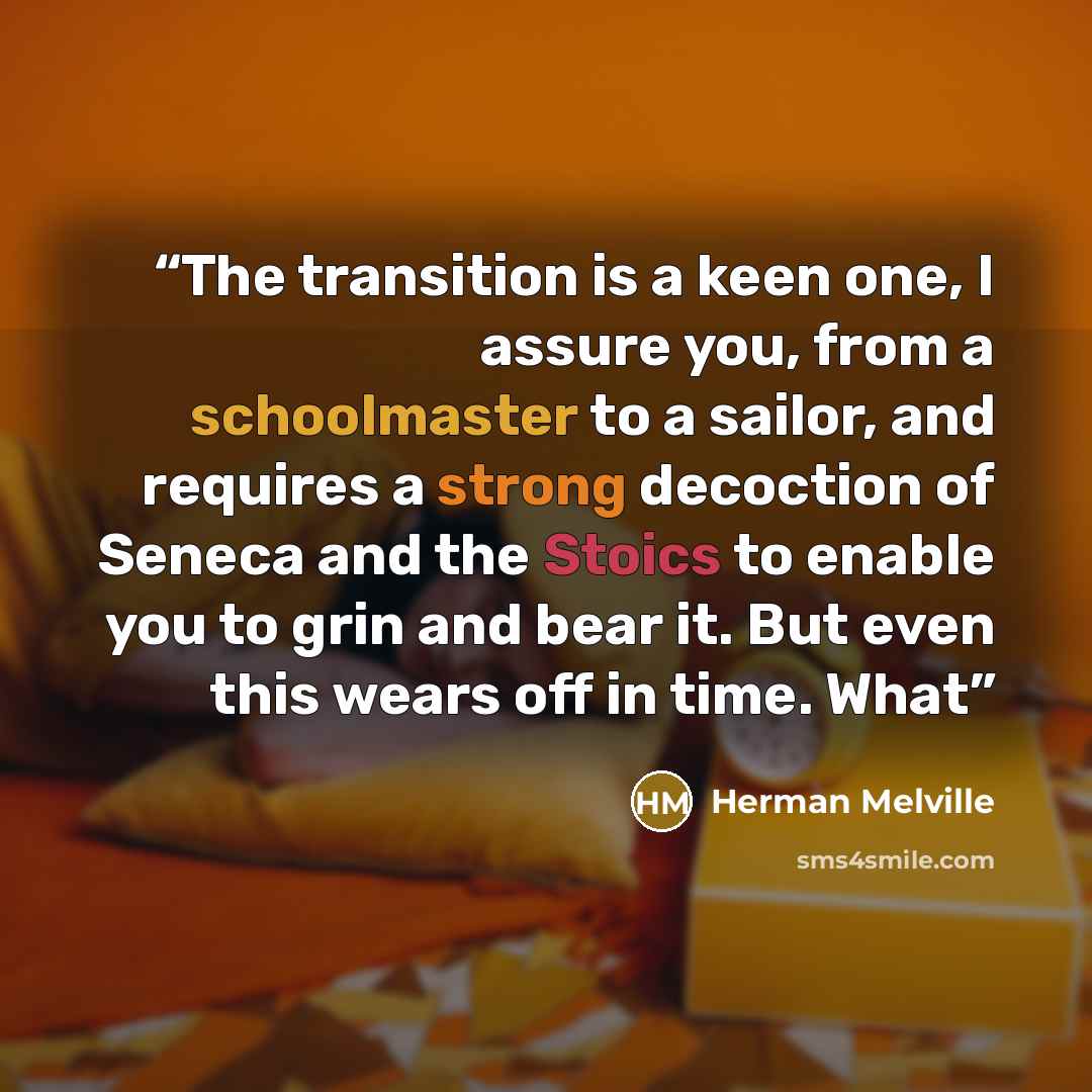 “The transition is a keen one, I assure you, from a schoolmaster to a sailor, and requires a strong decoction of Seneca and the Stoics to enable you to grin and bear it. But even this wears off in time. What” quote by Herman Melville