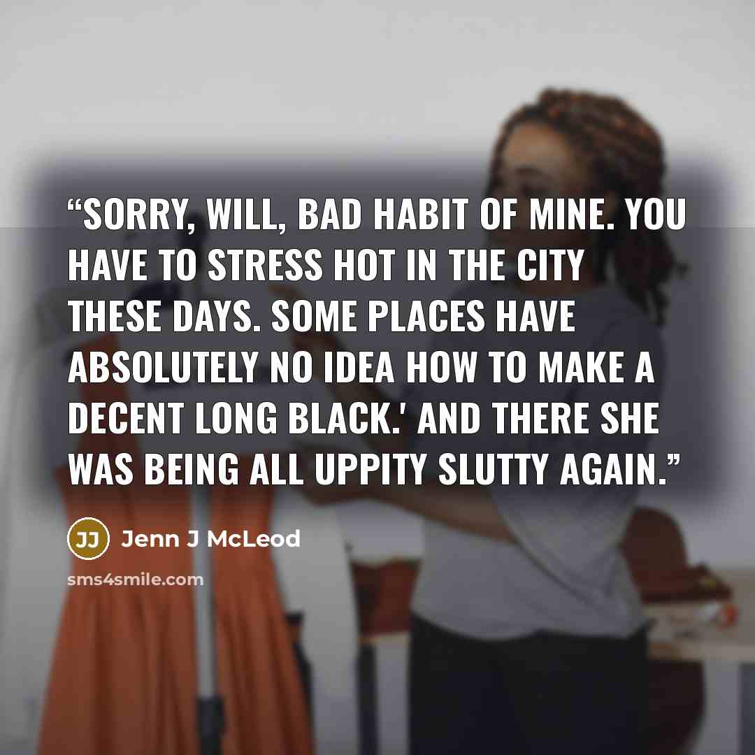 “Sorry, Will, bad habit of mine. You have to stress hot in the city these days. Some places have absolutely no idea how to make a decent long black.' And there she was being all uppity slutty again.” quote by Jenn J McLeod