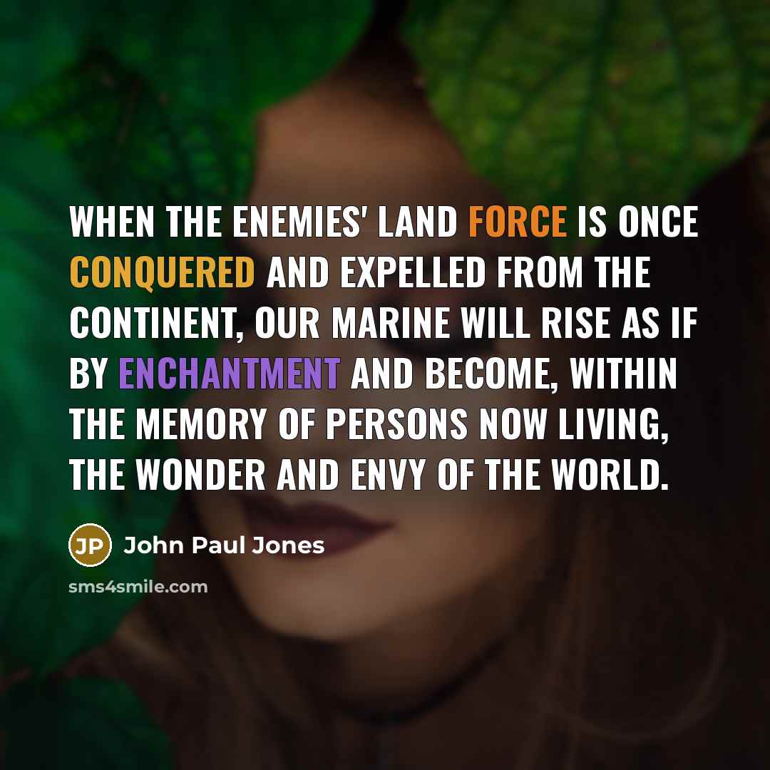 “When the enemies' land force is once conquered and expelled from the continent, our Marine will rise as if by enchantment and become, within the memory of persons now living, the wonder and envy of the world.” quote by John Paul Jones