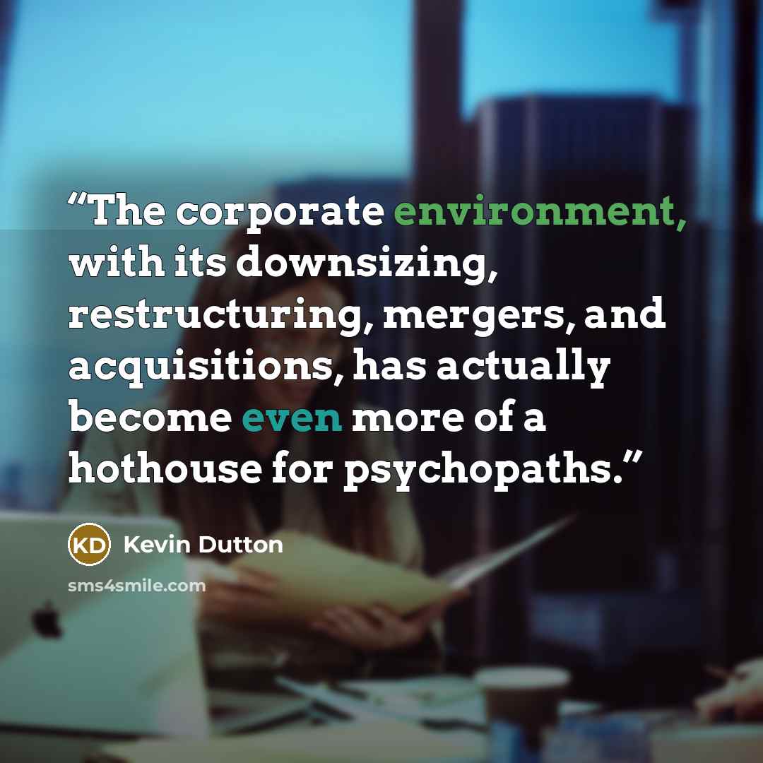 “The corporate environment, with its downsizing, restructuring, mergers, and acquisitions, has actually become even more of a hothouse for psychopaths.” quote by Kevin Dutton