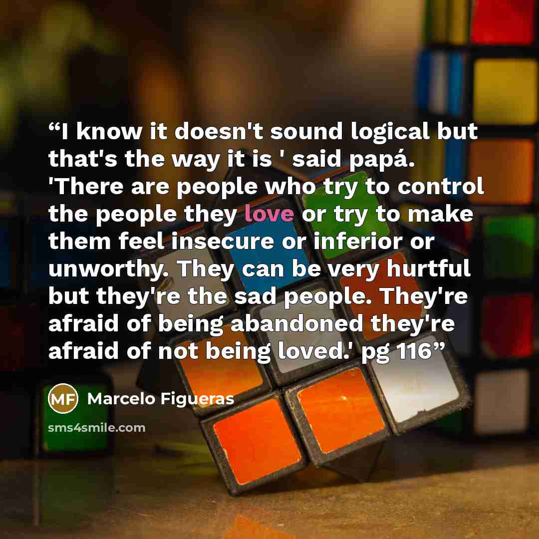 “I know it doesn't sound logical but that's the way it is ' said papá. 'There are people who try to control the people they love or try to make them feel insecure or inferior or unworthy. They can be very hurtful but they're the sad people. They're afraid of being abandoned they're afraid of not…” quote by Marcelo Figueras