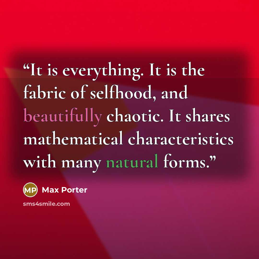 “It is everything. It is the fabric of selfhood, and beautifully chaotic. It shares mathematical characteristics with many natural forms.” quote by Max Porter