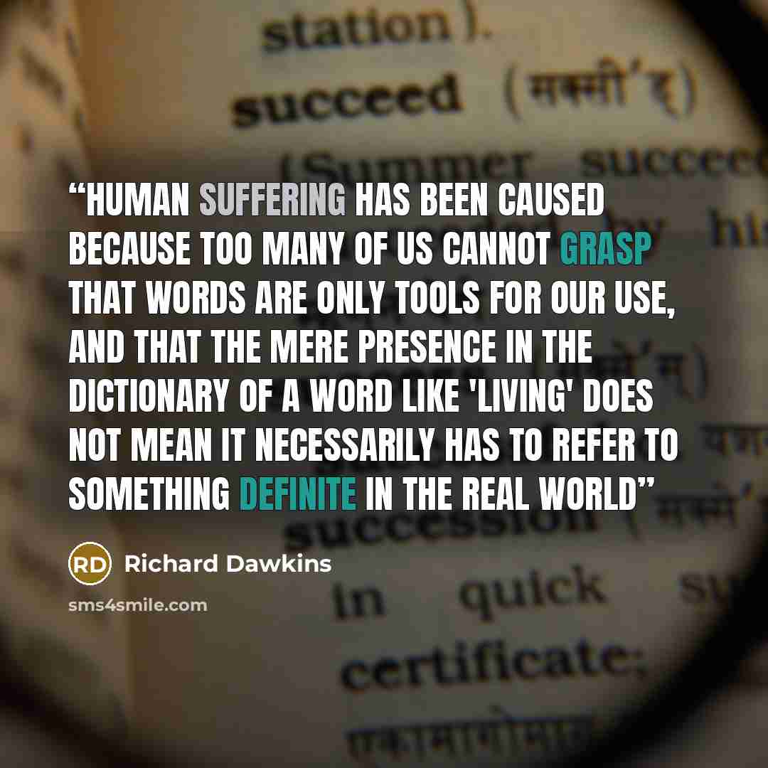 “Human suffering has been caused because too many of us cannot grasp that words are only tools for our use, and that the mere presence in the dictionary of a word like 'living' does not mean it necessarily has to refer to something definite in the real world” quote by Richard Dawkins