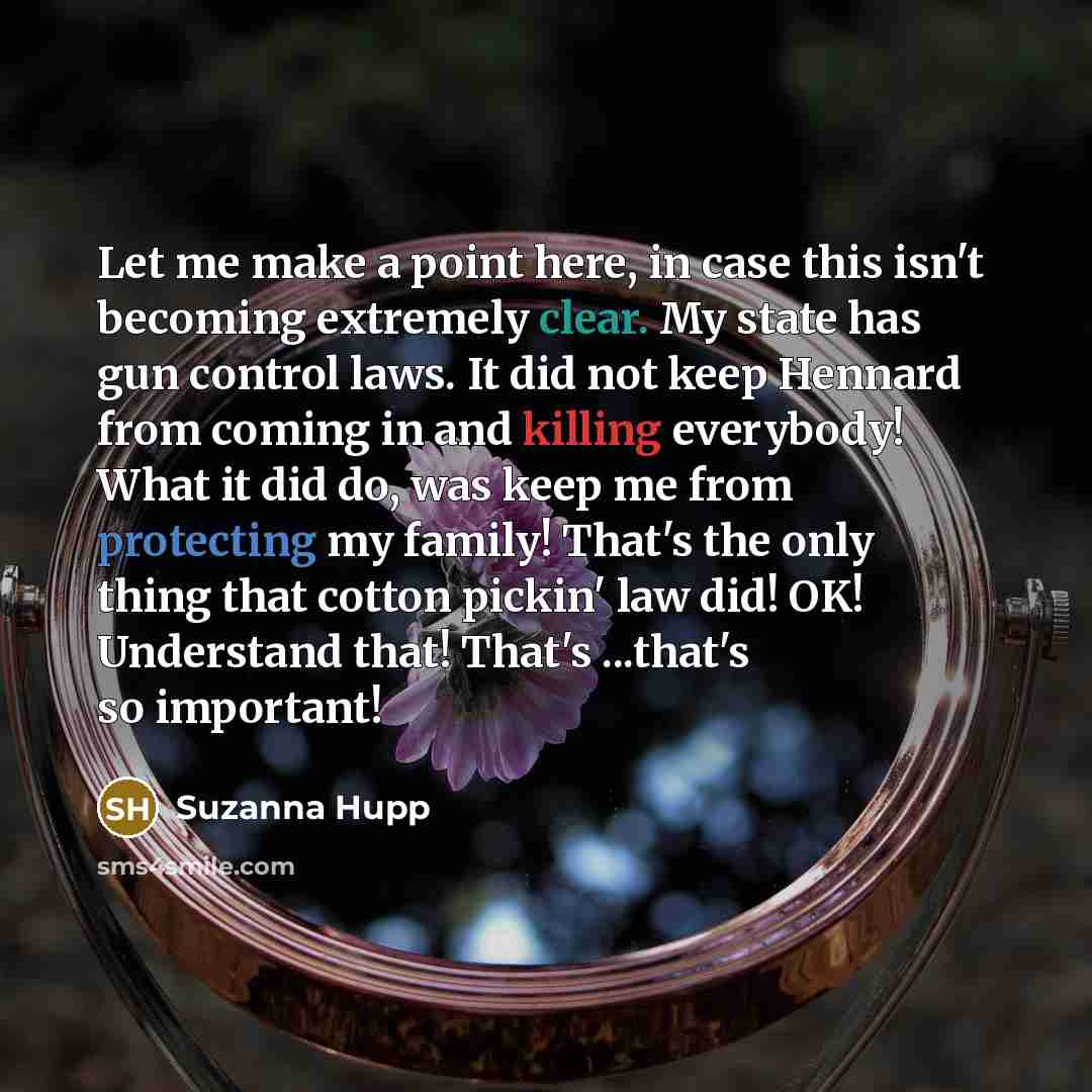 “Let me make a point here, in case this isn't becoming extremely clear. My state has gun control laws. It did not keep Hennard from coming in and killing everybody! What it did do, was keep me from protecting my family! That's the only thing that cotton pickin' law did! OK! Understand that! That's…” quote by Suzanna Hupp