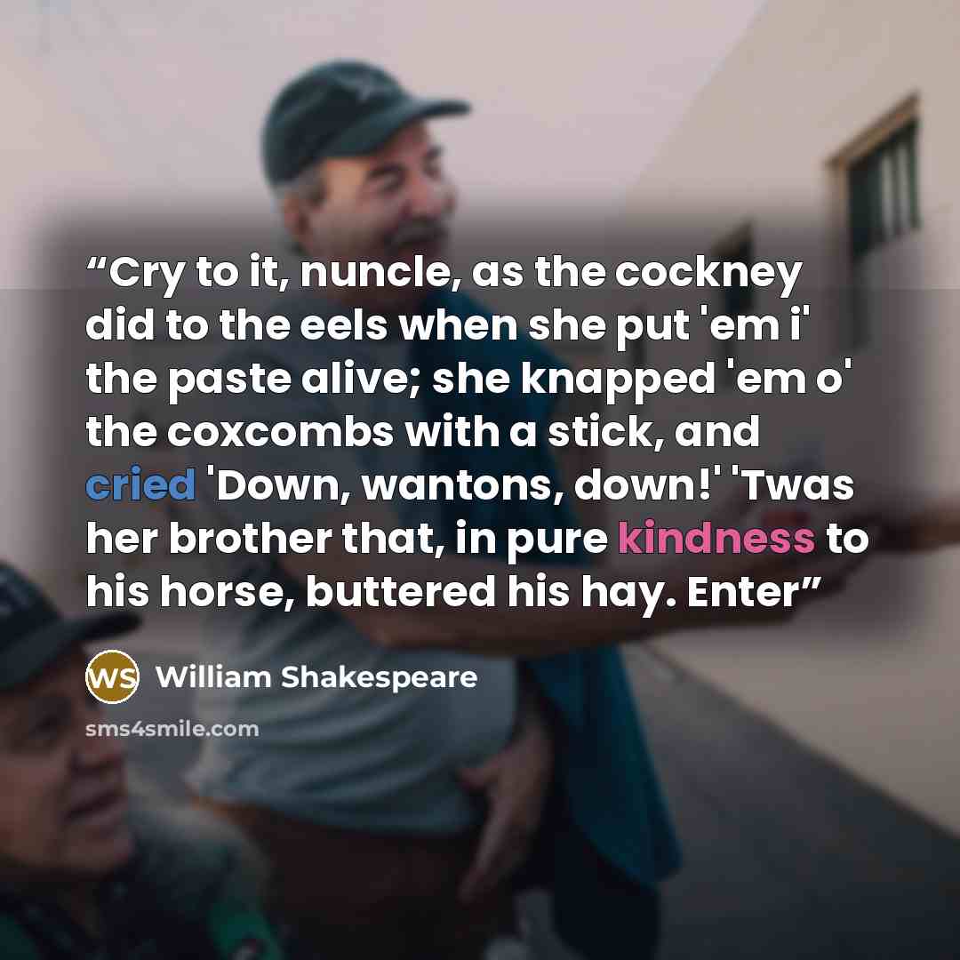 “Cry to it, nuncle, as the cockney did to the eels when she put 'em i' the paste alive; she knapped 'em o' the coxcombs with a stick, and cried 'Down, wantons, down!' 'Twas her brother that, in pure kindness to his horse, buttered his hay. Enter” quote by William Shakespeare