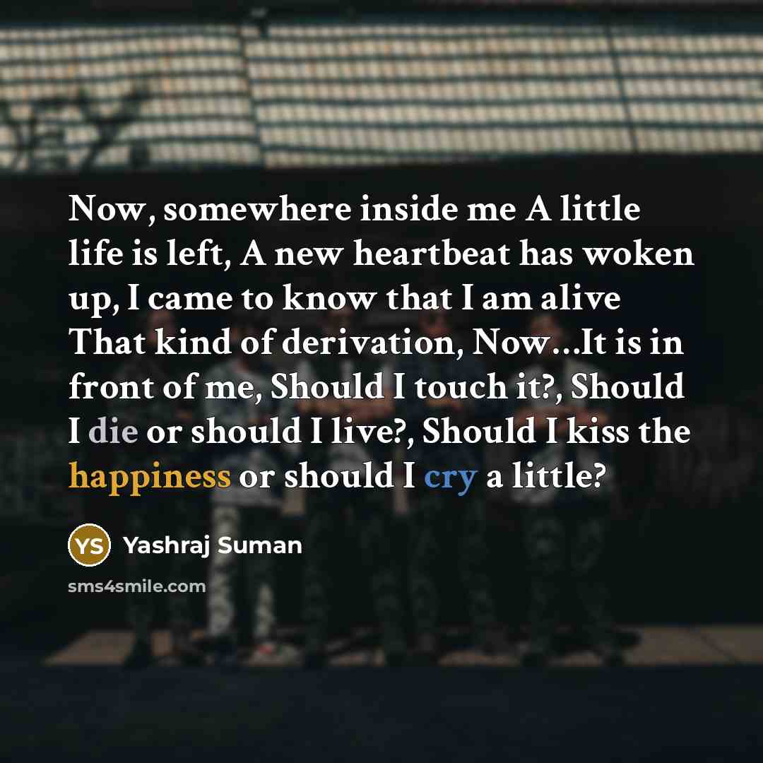“Now, somewhere inside me A little life is left, A new heartbeat has woken up, I came to know that I am alive That kind of derivation, Now…It is in front of me, Should I touch it?, Should I die or should I live?, Should I kiss the happiness or should I cry a little?” quote by Yashraj Suman