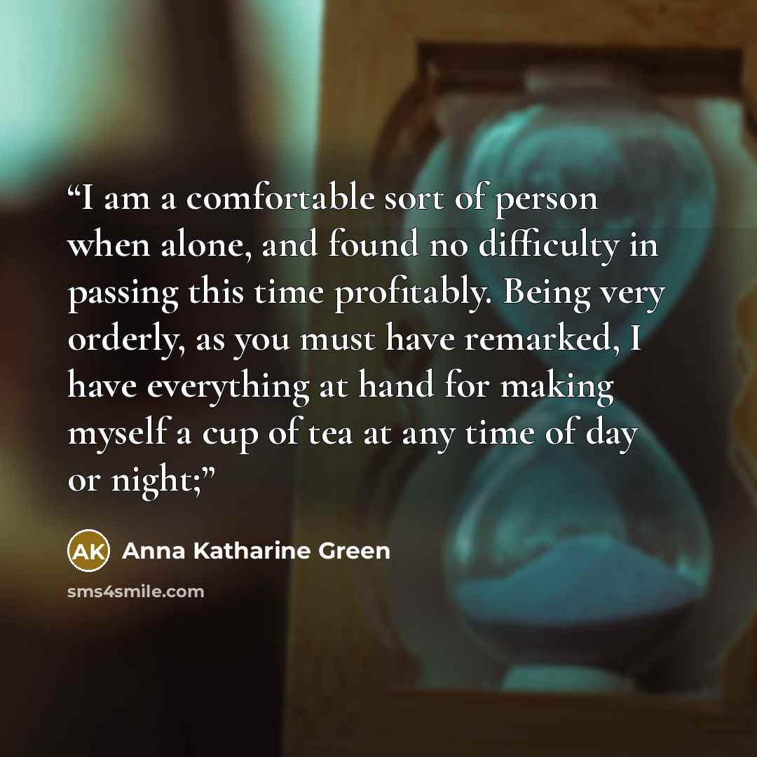 “I am a comfortable sort of person when alone, and found no difficulty in passing this time profitably. Being very orderly, as you must have remarked, I have everything at hand for making myself a cup of tea at any time of day or night;” quote by Anna Katharine Green