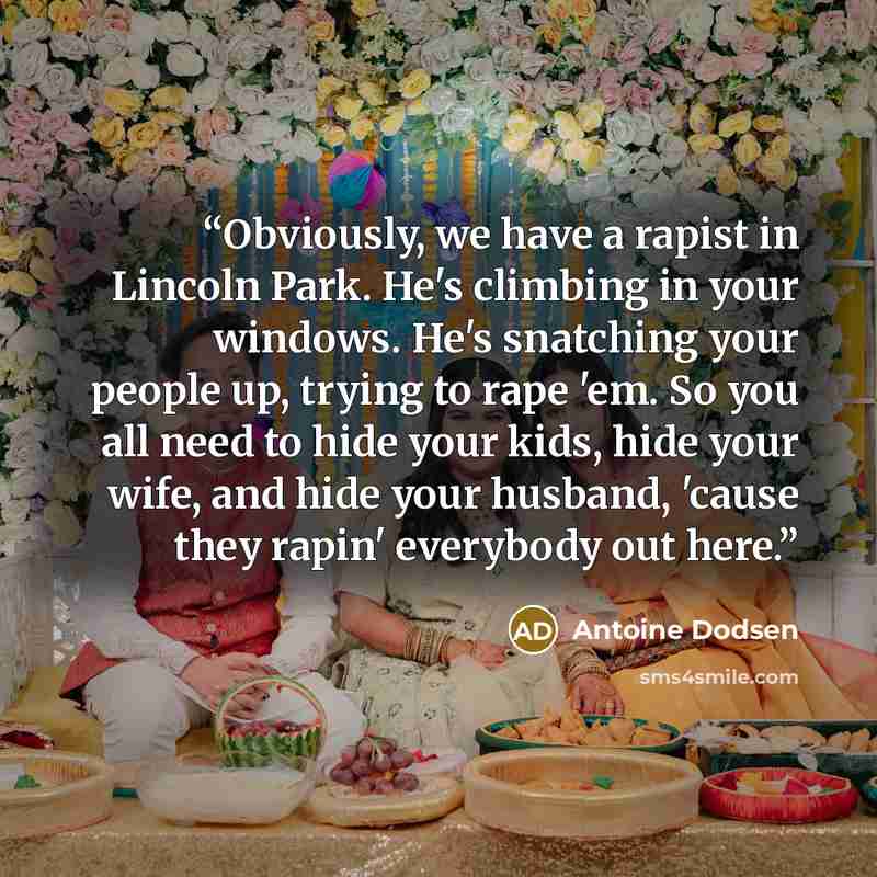“Obviously, we have a rapist in Lincoln Park. He's climbing in your windows. He's snatching your people up, trying to rape 'em. So you all need to hide your kids, hide your wife, and hide your husband, 'cause they rapin' everybody out here.” quote by Antoine Dodsen