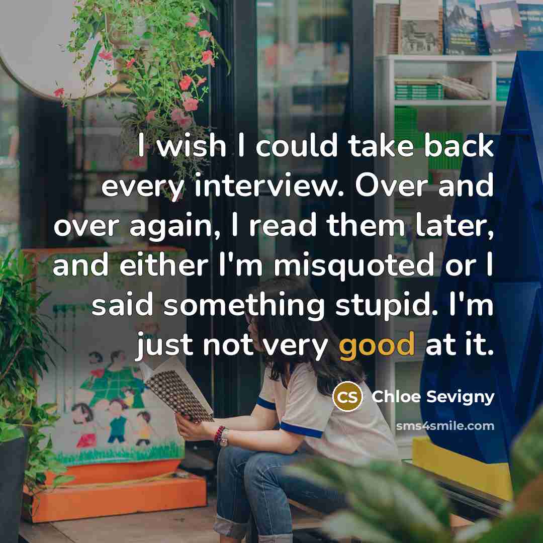 “I wish I could take back every interview. Over and over again, I read them later, and either I'm misquoted or I said something stupid. I'm just not very good at it.” quote by Chloe Sevigny