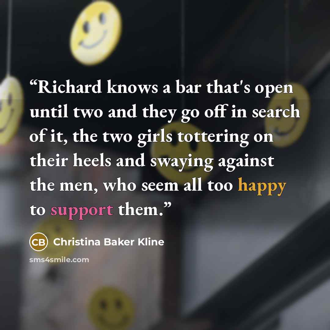 “Richard knows a bar that's open until two and they go off in search of it, the two girls tottering on their heels and swaying against the men, who seem all too happy to support them.” quote by Christina Baker Kline