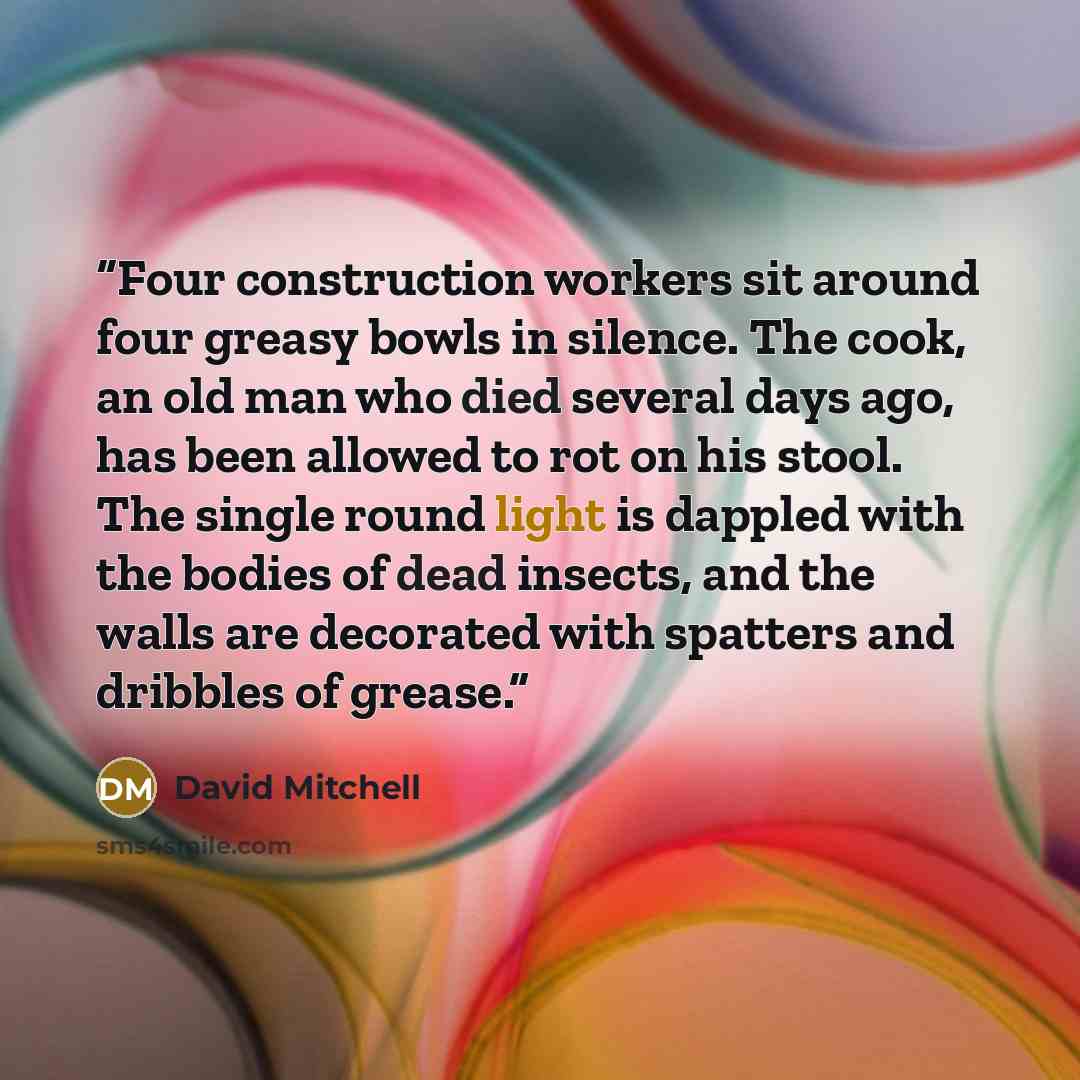 “Four construction workers sit around four greasy bowls in silence. The cook, an old man who died several days ago, has been allowed to rot on his stool. The single round light is dappled with the bodies of dead insects, and the walls are decorated with spatters and dribbles of grease.” quote by David Mitchell
