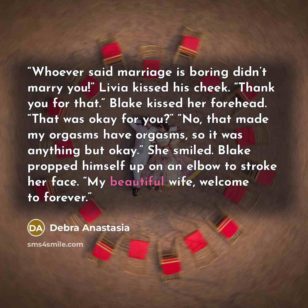 “Whoever said marriage is boring didn’t marry you!” Livia kissed his cheek. “Thank you for that.” Blake kissed her forehead. “That was okay for you?” “No, that made my orgasms have orgasms, so it was anything but okay.” She smiled. Blake propped himself up on an elbow to stroke her face. “My…” quote by Debra Anastasia