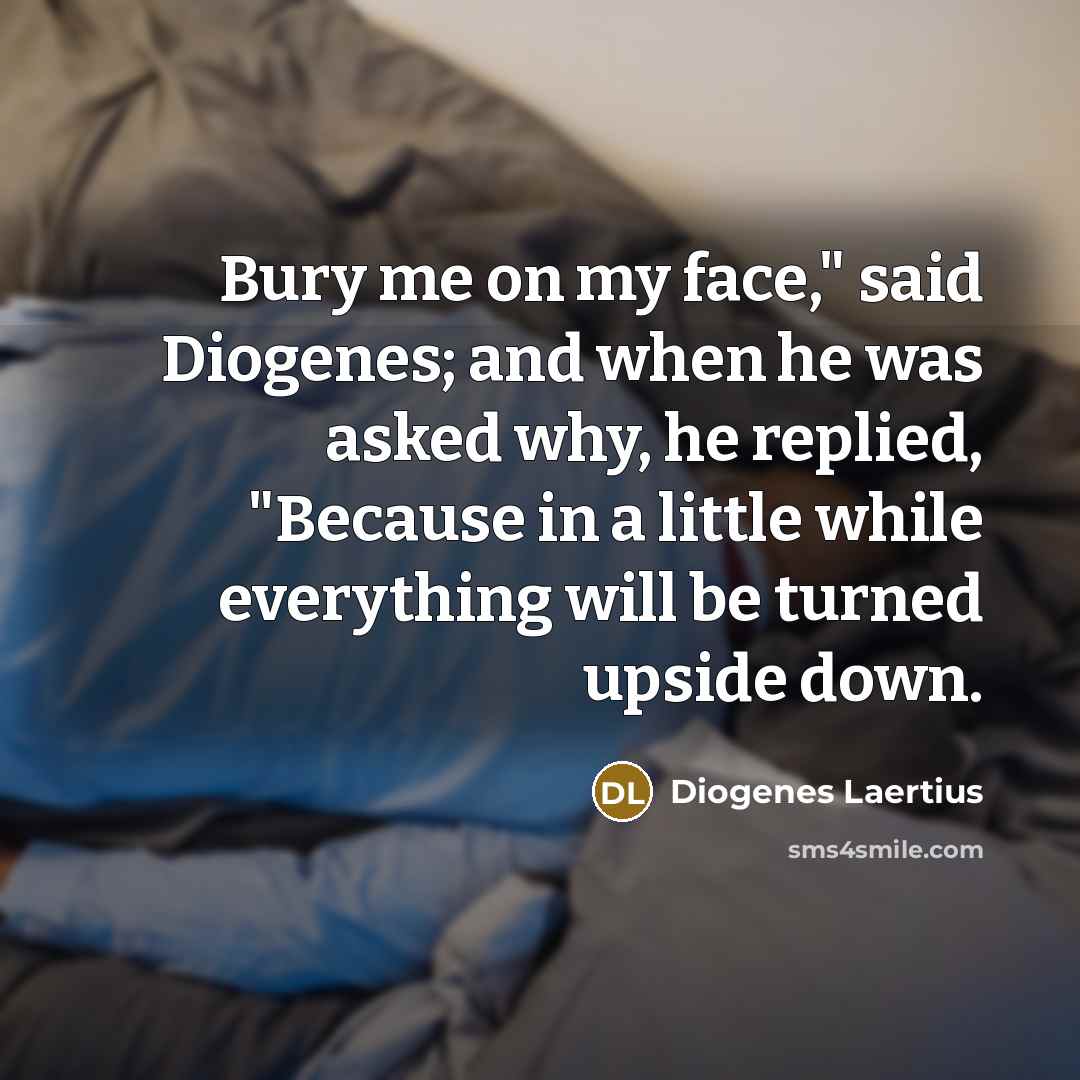 “Bury me on my face," said Diogenes; and when he was asked why, he replied, "Because in a little while everything will be turned upside down.” quote by Diogenes Laertius