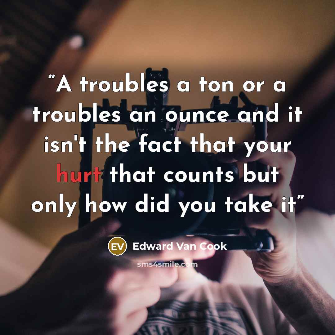 “A troubles a ton or a troubles an ounce and it isn't the fact that your hurt that counts but only how did you take it” quote by Edward Van Cook
