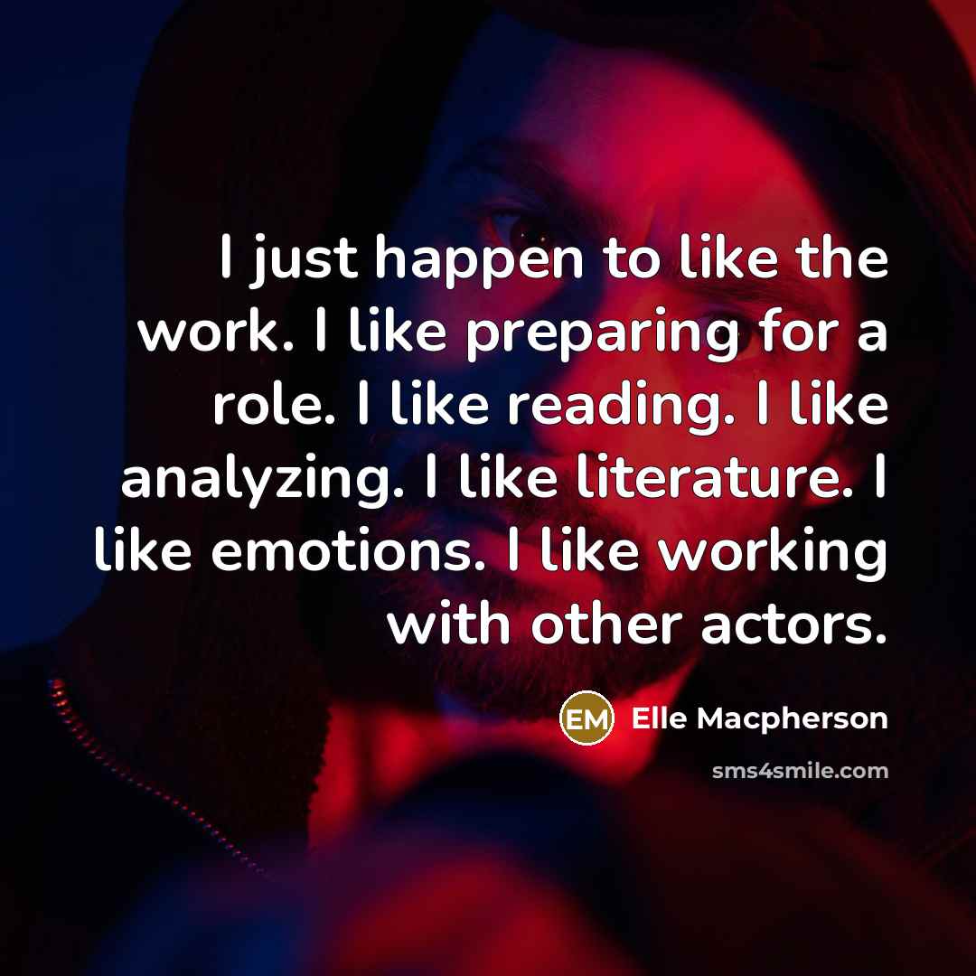 “I just happen to like the work. I like preparing for a role. I like reading. I like analyzing. I like literature. I like emotions. I like working with other actors.” quote by Elle Macpherson