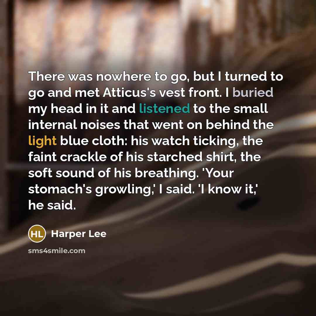“There was nowhere to go, but I turned to go and met Atticus's vest front. I buried my head in it and listened to the small internal noises that went on behind the light blue cloth: his watch ticking, the faint crackle of his starched shirt, the soft sound of his breathing. 'Your stomach's…” quote by Harper Lee