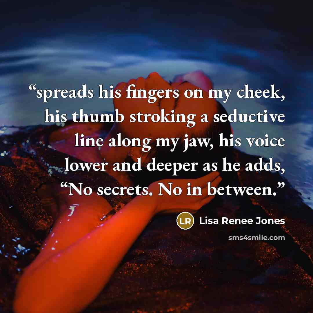 “spreads his fingers on my cheek, his thumb stroking a seductive line along my jaw, his voice lower and deeper as he adds, “No secrets. No in between.” quote by Lisa Renee Jones