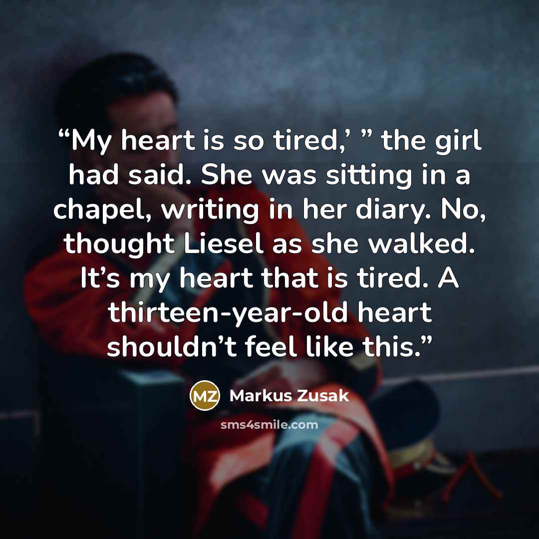 “My heart is so tired,’ ” the girl had said. She was sitting in a chapel, writing in her diary. No, thought Liesel as she walked. It’s my heart that is tired. A thirteen-year-old heart shouldn’t feel like this.” quote by Markus Zusak
