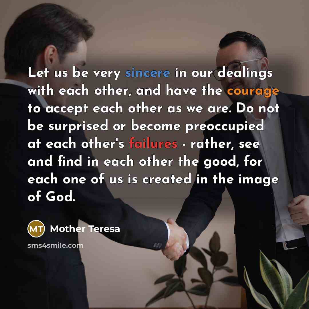 “Let us be very sincere in our dealings with each other, and have the courage to accept each other as we are. Do not be surprised or become preoccupied at each other's failures - rather, see and find in each other the good, for each one of us is created in the image of God.” quote by Mother Teresa