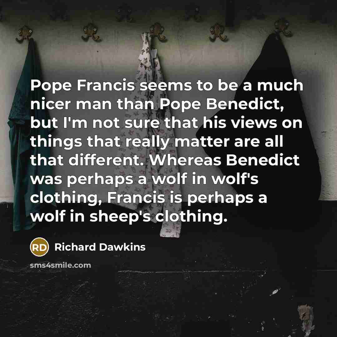 “Pope Francis seems to be a much nicer man than Pope Benedict, but I'm not sure that his views on things that really matter are all that different. Whereas Benedict was perhaps a wolf in wolf's clothing, Francis is perhaps a wolf in sheep's clothing.” quote by Richard Dawkins