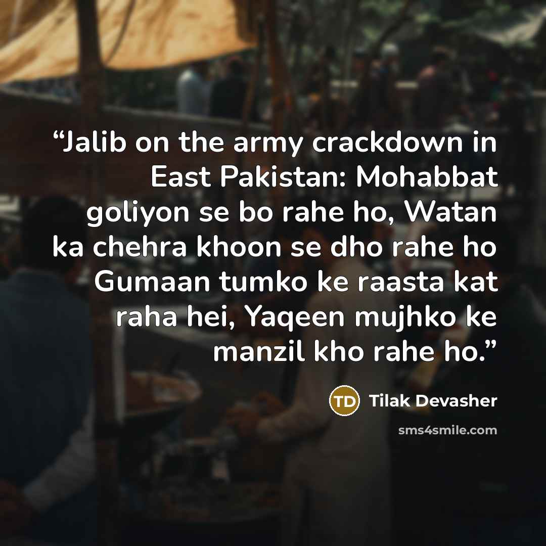 “Jalib on the army crackdown in East Pakistan: Mohabbat goliyon se bo rahe ho, Watan ka chehra khoon se dho rahe ho Gumaan tumko ke raasta kat raha hei, Yaqeen mujhko ke manzil kho rahe ho.” quote by Tilak Devasher