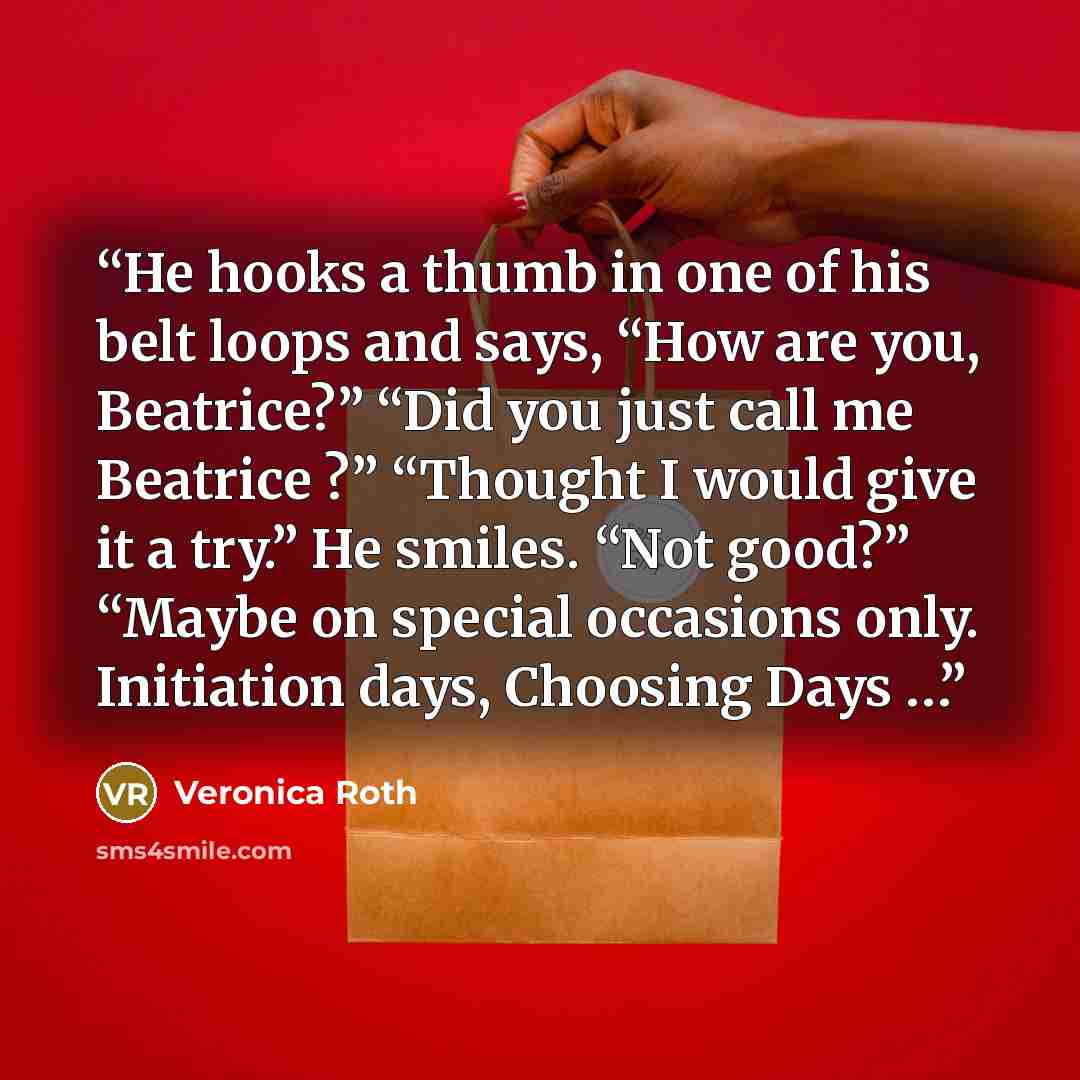 “He hooks a thumb in one of his belt loops and says, “How are you, Beatrice?” “Did you just call me Beatrice ?” “Thought I would give it a try.” He smiles. “Not good?” “Maybe on special occasions only. Initiation days, Choosing Days …” quote by Veronica Roth