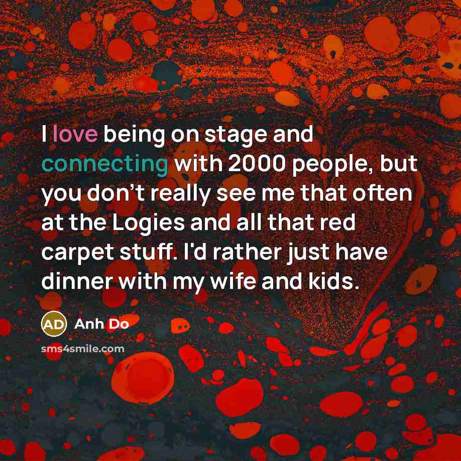 “I love being on stage and connecting with 2000 people, but you don't really see me that often at the Logies and all that red carpet stuff. I'd rather just have dinner with my wife and kids.” quote by Anh Do