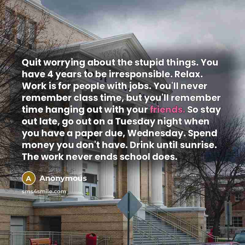 “Quit worrying about the stupid things. You have 4 years to be irresponsible. Relax. Work is for people with jobs. You'll never remember class time, but you'll remember time hanging out with your friends. So stay out late, go out on a Tuesday night when you have a paper due, Wednesday. Spend money…” quote by Anonymous