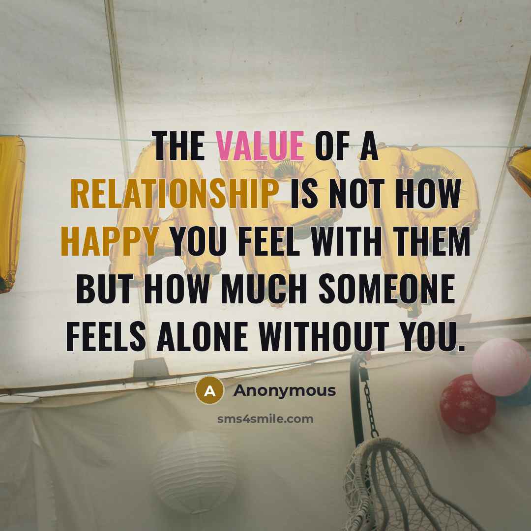 “The value of a relationship is not how happy you feel with them but how much someone feels alone without you.” quote by Anonymous