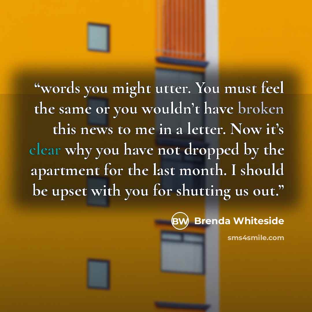 “words you might utter. You must feel the same or you wouldn’t have broken this news to me in a letter. Now it’s clear why you have not dropped by the apartment for the last month. I should be upset with you for shutting us out.” quote by Brenda Whiteside