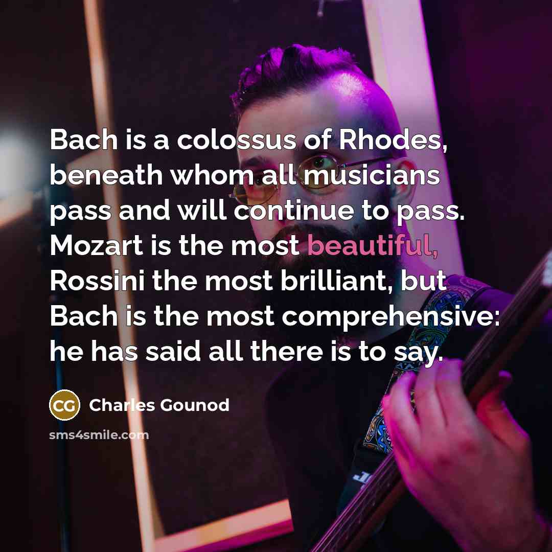“Bach is a colossus of Rhodes, beneath whom all musicians pass and will continue to pass. Mozart is the most beautiful, Rossini the most brilliant, but Bach is the most comprehensive: he has said all there is to say.” quote by Charles Gounod