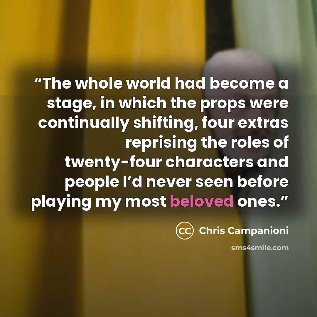 “The whole world had become a stage, in which the props were continually shifting, four extras reprising the roles of twenty-four characters and people I’d never seen before playing my most beloved ones.” quote by Chris Campanioni