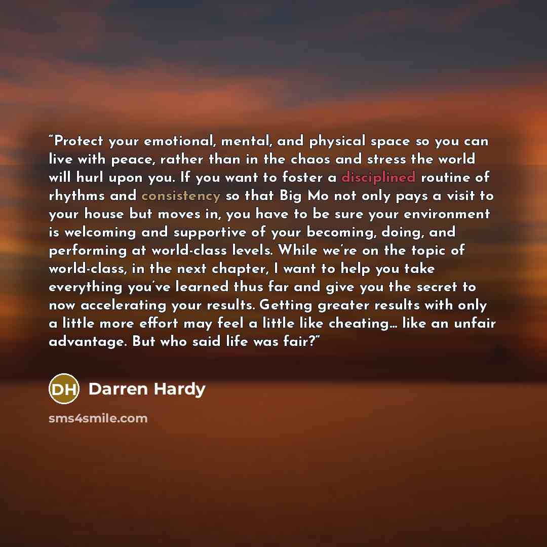 “Protect your emotional, mental, and physical space so you can live with peace, rather than in the chaos and stress the world will hurl upon you. If you want to foster a disciplined routine of rhythms and consistency so that Big Mo not only pays a visit to your house but moves in, you have to be…” quote by Darren Hardy